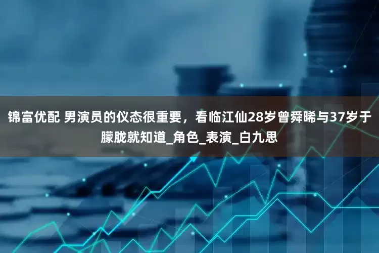 锦富优配 男演员的仪态很重要，看临江仙28岁曾舜晞与37岁于朦胧就知道_角色_表演_白九思