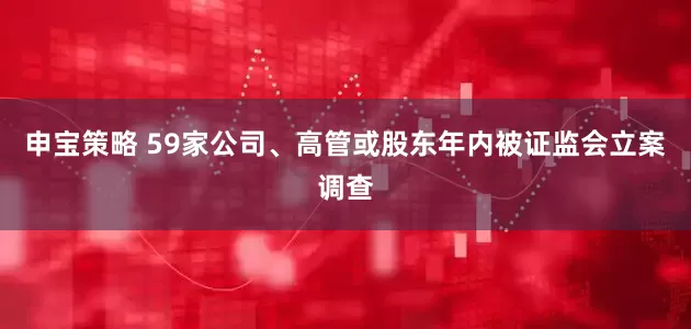申宝策略 59家公司、高管或股东年内被证监会立案调查